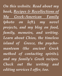 On this website. Read about my book, Recipes & Recollections of My Greek-American Family (photo on left), my novel projects, and my blog on food, family, memoirs, and writing. Learn about Chios, the timeless island of  Greece, the psycho-manteum (the ancient Greek method of contacting spirits), and my family’s Greek recipes. Check out the writing and editing services I offer, too.
